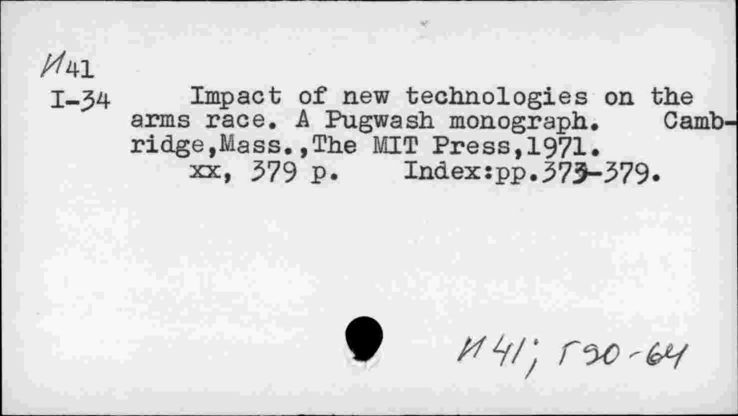 ﻿X41
1-34 Impact of new technologies on the arms race. A Pugwash monograph. Camb ridge,Mass.,The MIT Press,1971»
xx, 579 P. Index:pp.373-579«